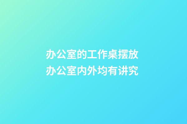 办公室的工作桌摆放 办公室内外均有讲究